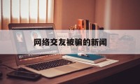 网络交友被骗的新闻(网络交友骗局新闻视频)